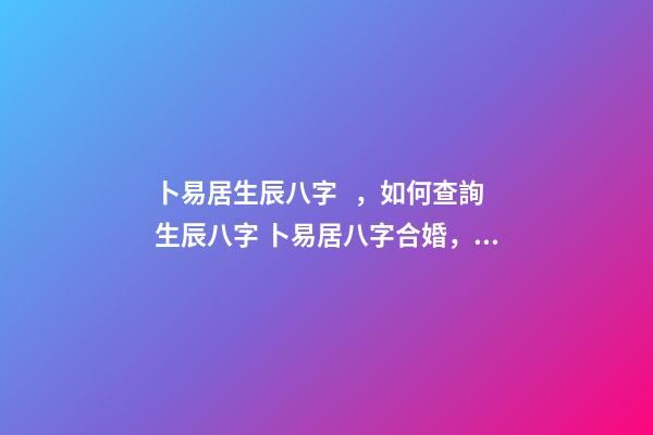 卜易居生辰八字，如何查詢生辰八字 卜易居八字合婚，生辰八字合婚到底準(zhǔn)不準(zhǔn)
